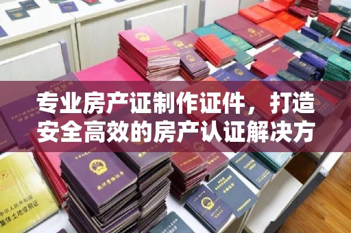 霍邱专业房产证制作证件，打造安全高效的房产认证解决方案